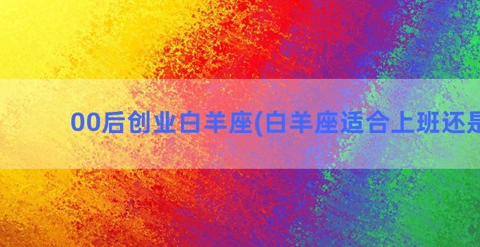 00后创业白羊座(白羊座适合上班还是创业)