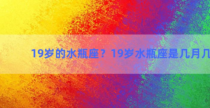 19岁的水瓶座？19岁水瓶座是几月几号出生