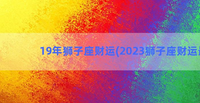 19年狮子座财运(2023狮子座财运最旺)