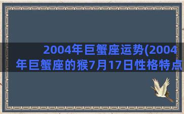 2004年巨蟹座运势(2004年巨蟹座的猴7月17日性格特点)