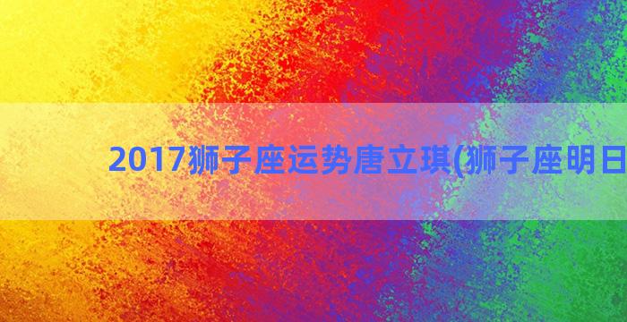 2017狮子座运势唐立琪(狮子座明日运势)