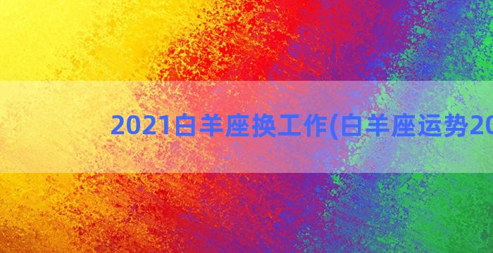 2021白羊座换工作(白羊座运势2021)