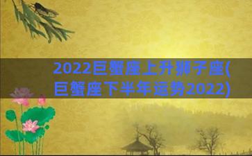 2022巨蟹座上升狮子座(巨蟹座下半年运势2022)