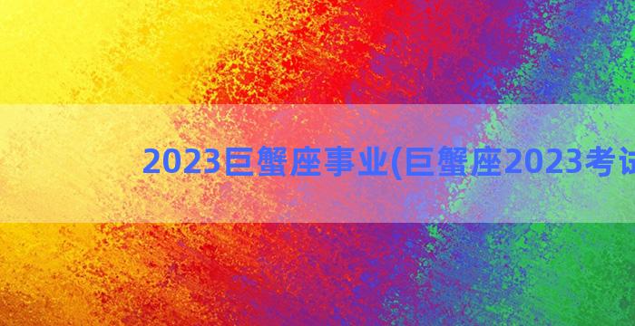 2023巨蟹座事业(巨蟹座2023考试运)