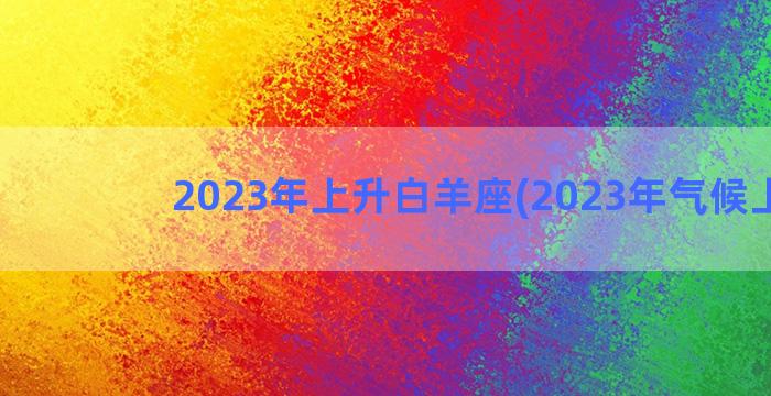 2023年上升白羊座(2023年气候上升)