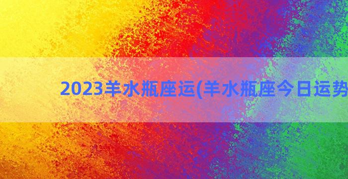 2023羊水瓶座运(羊水瓶座今日运势查询)