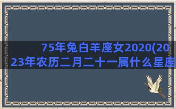 75年兔白羊座女2020(2023年农历二月二十一属什么星座)