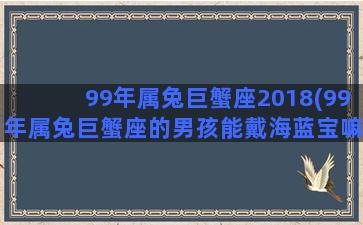 99年属兔巨蟹座2018(99年属兔巨蟹座的男孩能戴海蓝宝嘛)