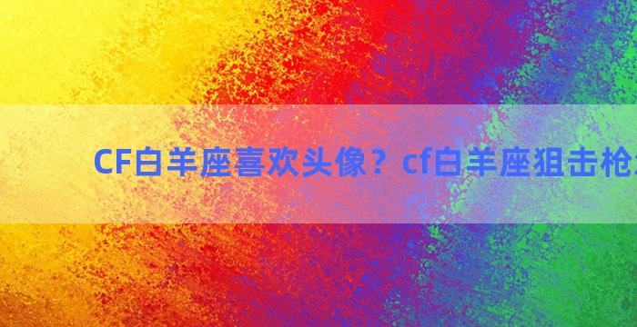 CF白羊座喜欢头像？cf白羊座狙击枪怎么样