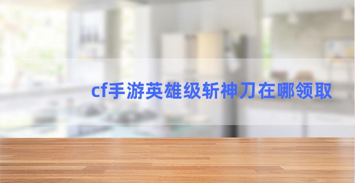 cf手游英雄级斩神刀在哪领取