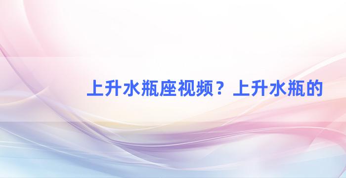 上升水瓶座视频？上升水瓶的