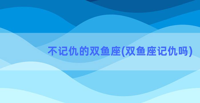 不记仇的双鱼座(双鱼座记仇吗)