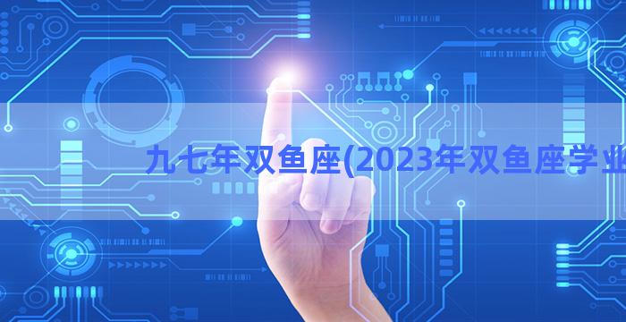 九七年双鱼座(2023年双鱼座学业)