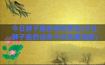 今日狮子座的运势男生(今日狮子座的运势今日免费抽签)