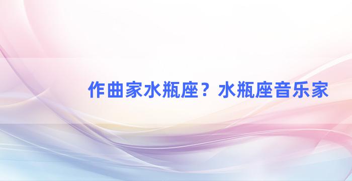 作曲家水瓶座？水瓶座音乐家