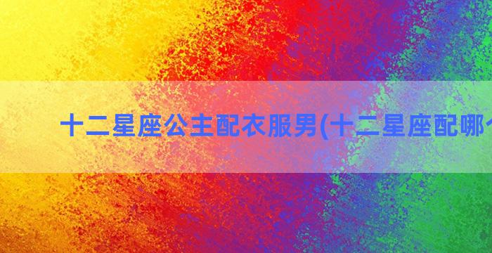 十二星座公主配衣服男(十二星座配哪个公主)