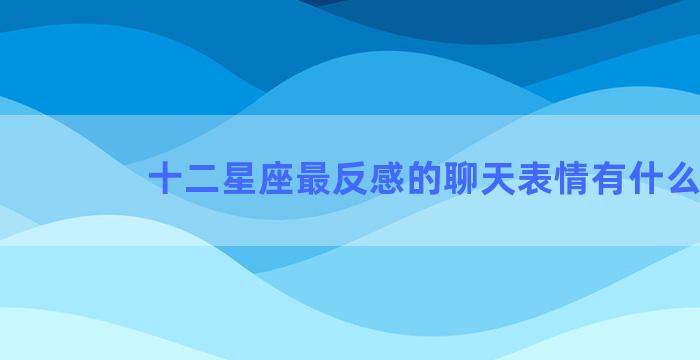 十二星座最反感的聊天表情有什么