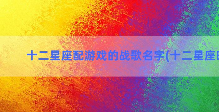 十二星座配游戏的战歌名字(十二星座时间表)