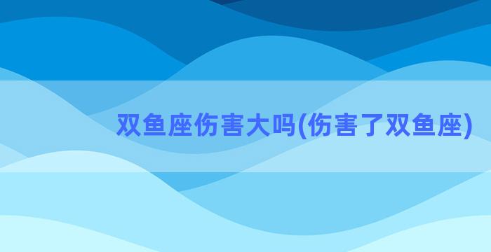 双鱼座伤害大吗(伤害了双鱼座)