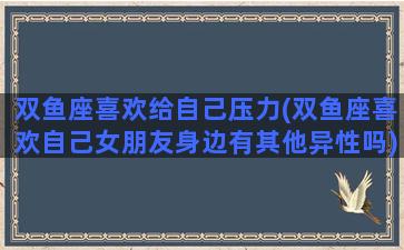 双鱼座喜欢给自己压力(双鱼座喜欢自己女朋友身边有其他异性吗)