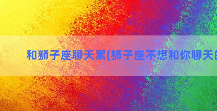 和狮子座聊天累(狮子座不想和你聊天的表现)