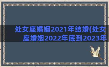 处女座婚姻2021年结婚(处女座婚姻2022年底到2023年)