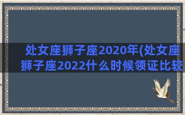 处女座狮子座2020年(处女座狮子座2022什么时候领证比较好)