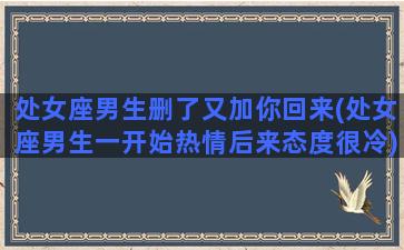 处女座男生删了又加你回来(处女座男生一开始热情后来态度很冷)