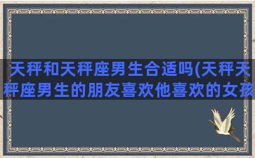 天秤和天秤座男生合适吗(天秤天秤座男生的朋友喜欢他喜欢的女孩会怎样)