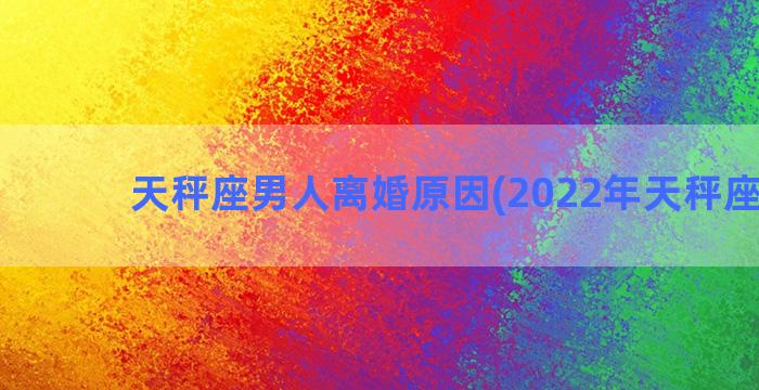 天秤座男人离婚原因(2022年天秤座离婚)