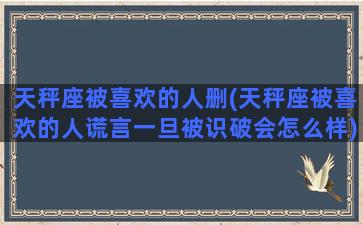 天秤座被喜欢的人删(天秤座被喜欢的人谎言一旦被识破会怎么样)