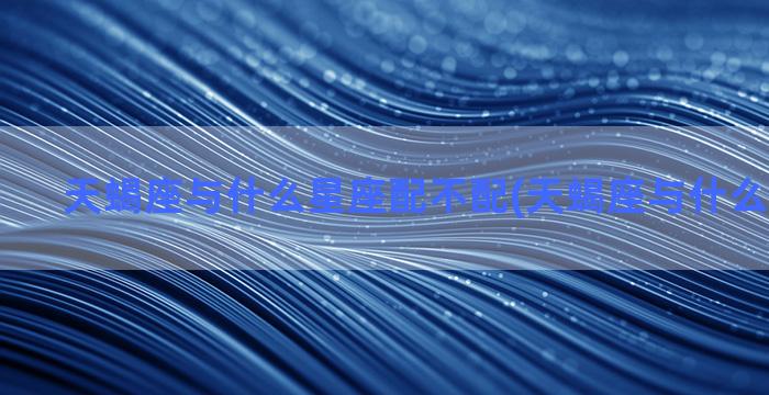 天蝎座与什么星座配不配(天蝎座与什么星座最配)