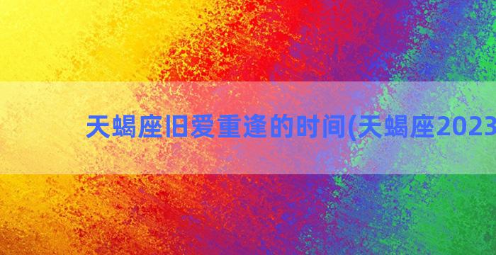 天蝎座旧爱重逢的时间(天蝎座2023旧爱)