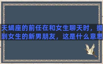 天蝎座的前任在和女生聊天时，提到女生的新男朋友，这是什么意思