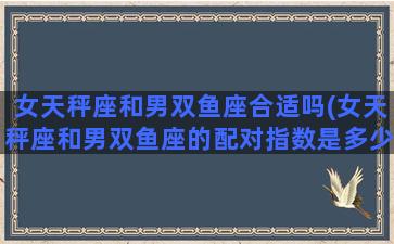 女天秤座和男双鱼座合适吗(女天秤座和男双鱼座的配对指数是多少)