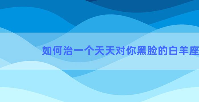 如何治一个天天对你黑脸的白羊座