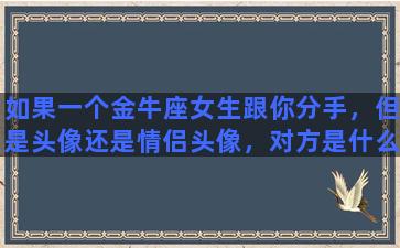 如果一个金牛座女生跟你分手，但是头像还是情侣头像，对方是什么心理