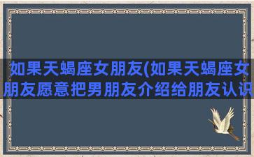 如果天蝎座女朋友(如果天蝎座女朋友愿意把男朋友介绍给朋友认识)