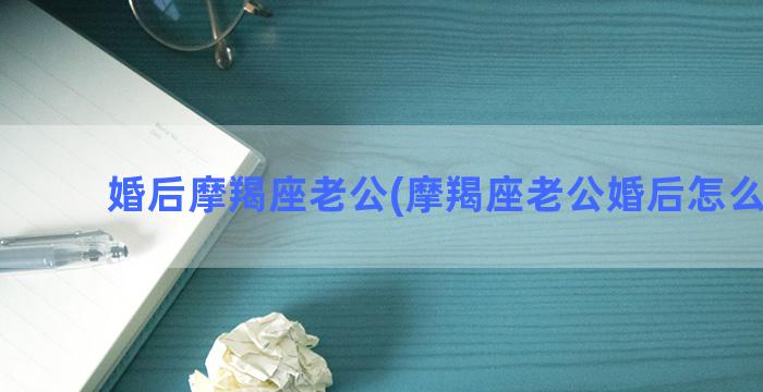 婚后摩羯座老公(摩羯座老公婚后怎么相处)