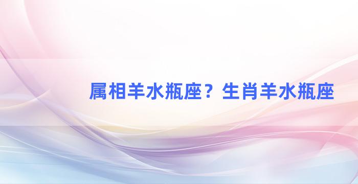 属相羊水瓶座？生肖羊水瓶座