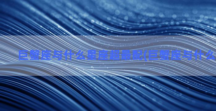 巨蟹座与什么星座超最配(巨蟹座与什么星座最搭)