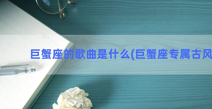 巨蟹座的歌曲是什么(巨蟹座专属古风歌曲)