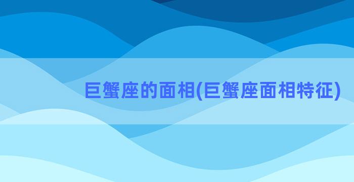 巨蟹座的面相(巨蟹座面相特征)