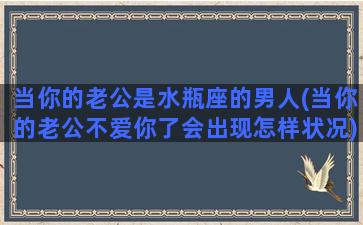 当你的老公是水瓶座的男人(当你的老公不爱你了会出现怎样状况)