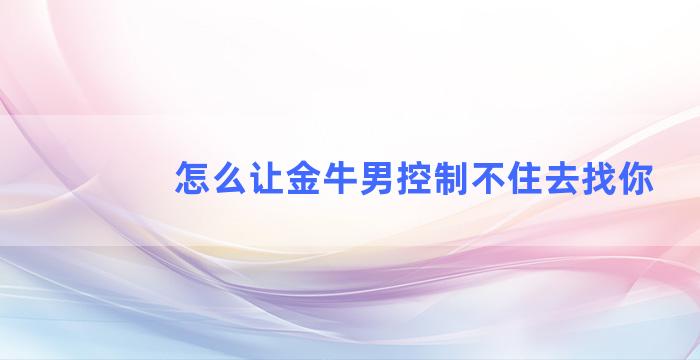 怎么让金牛男控制不住去找你