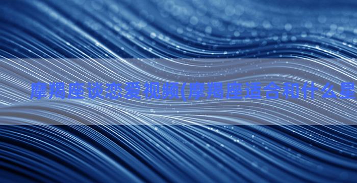 摩羯座谈恋爱视频(摩羯座适合和什么星座谈恋爱)