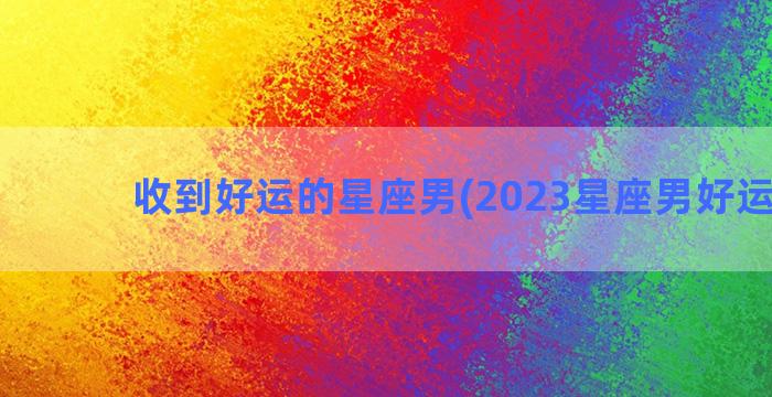 收到好运的星座男(2023星座男好运排行)