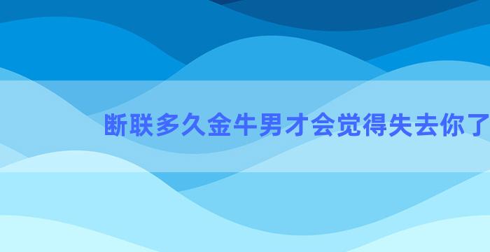 断联多久金牛男才会觉得失去你了