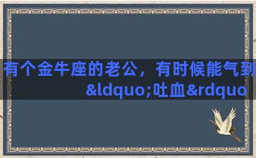 有个金牛座的老公，有时候能气到“吐血”，我该怎么办