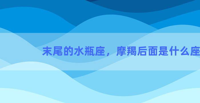 末尾的水瓶座，摩羯后面是什么座